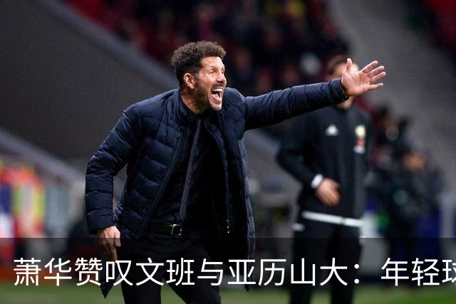 萧华赞叹文班与亚历山大：年轻球员的篮球奇迹
